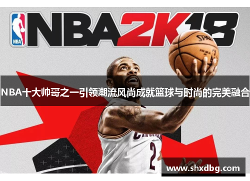 NBA十大帅哥之一引领潮流风尚成就篮球与时尚的完美融合