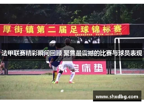 法甲联赛精彩瞬间回顾 聚焦最震撼的比赛与球员表现