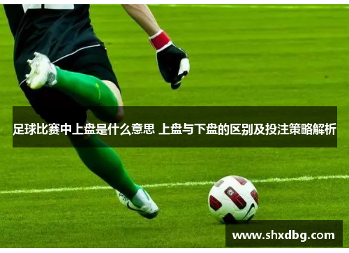 足球比赛中上盘是什么意思 上盘与下盘的区别及投注策略解析