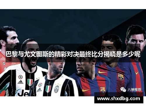 巴黎与尤文图斯的精彩对决最终比分揭晓是多少呢