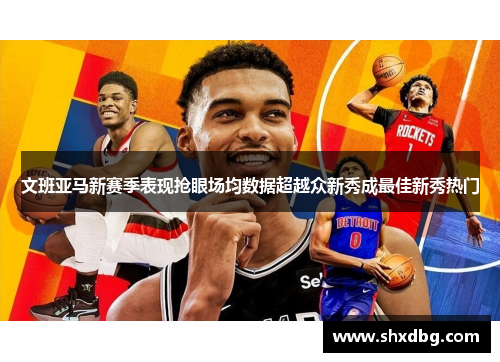 文班亚马新赛季表现抢眼场均数据超越众新秀成最佳新秀热门